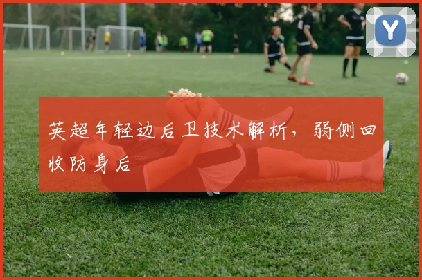 英超年轻边后卫技术解析，弱侧回收防身后