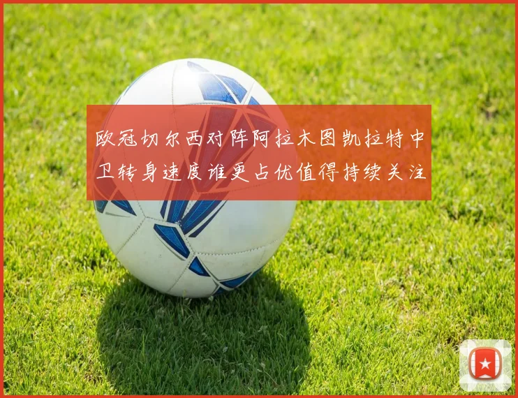 欧冠切尔西对阵阿拉木图凯拉特中卫转身速度谁更占优值得持续关注