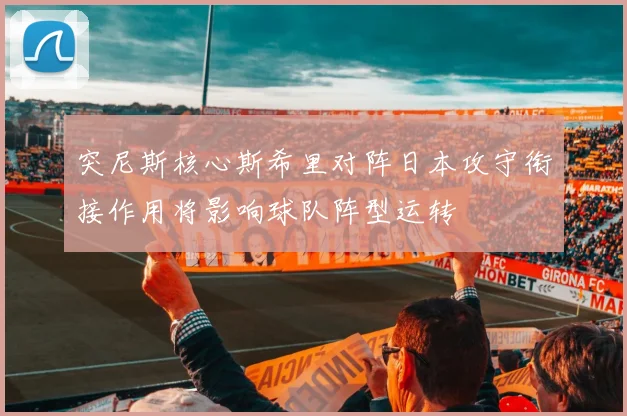 突尼斯核心斯希里对阵日本攻守衔接作用将影响球队阵型运转